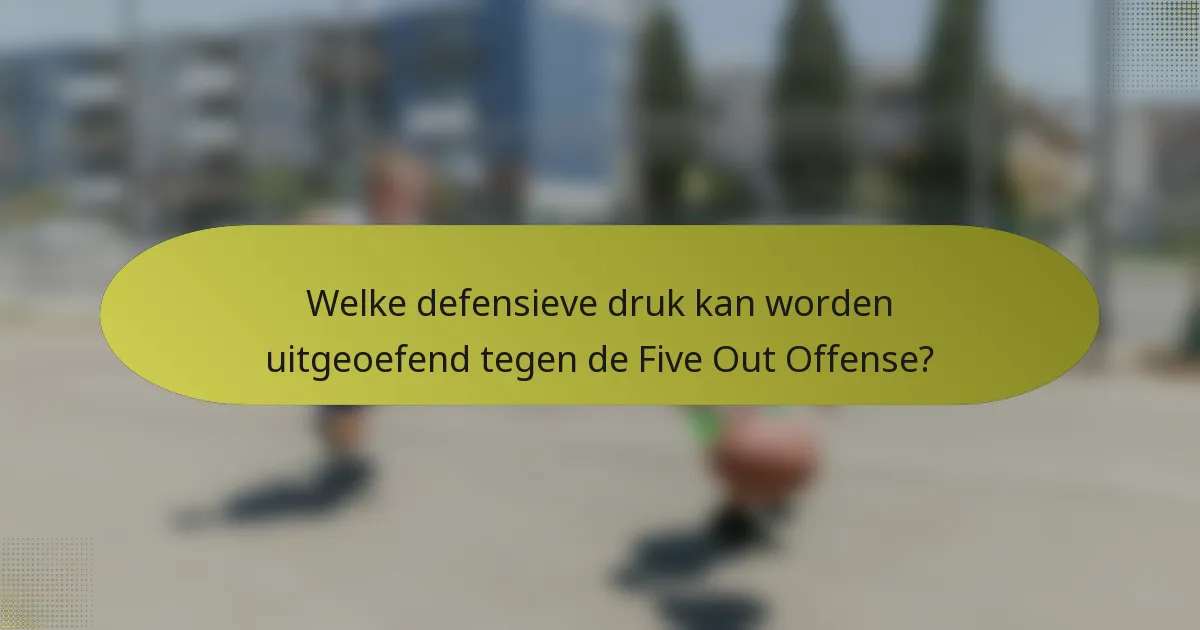 Welke defensieve druk kan worden uitgeoefend tegen de Five Out Offense?